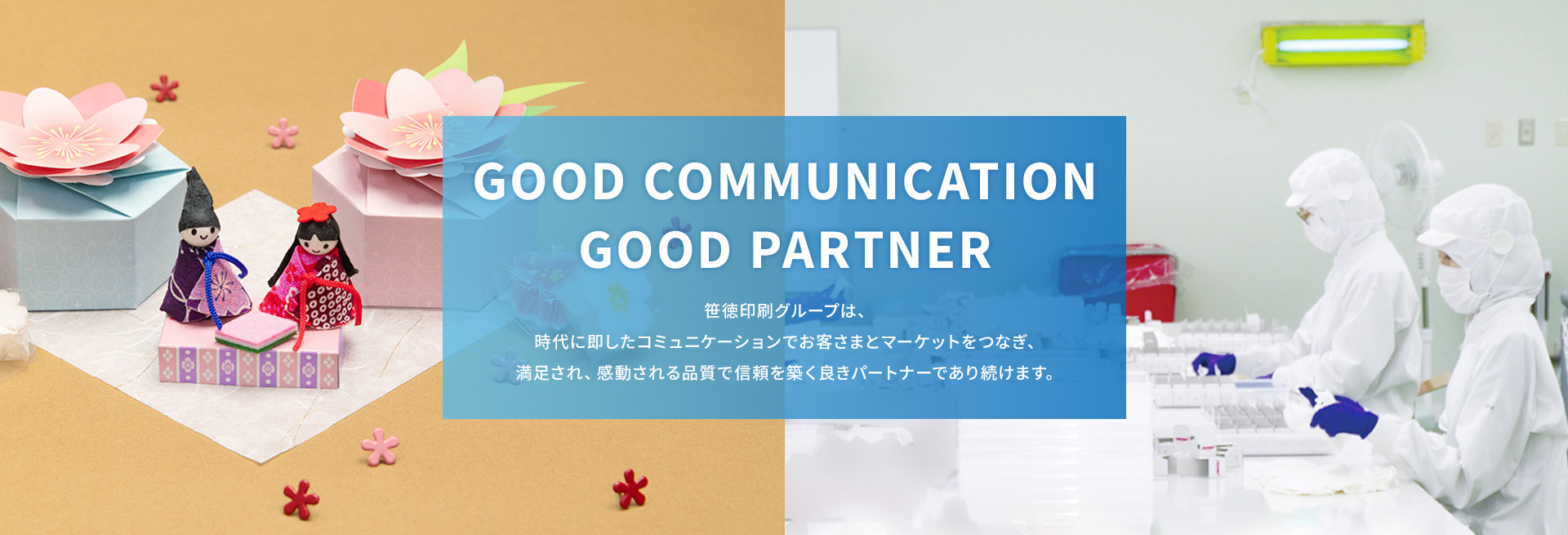 GOOD COMMUNICATION GOOD PARTNER 笹徳印刷グループは、時代に即したコミュニケーションでお客さまとマーケットをつなぎ、満足され、感動される品質で信頼を築く良きパートナーであり続けます。