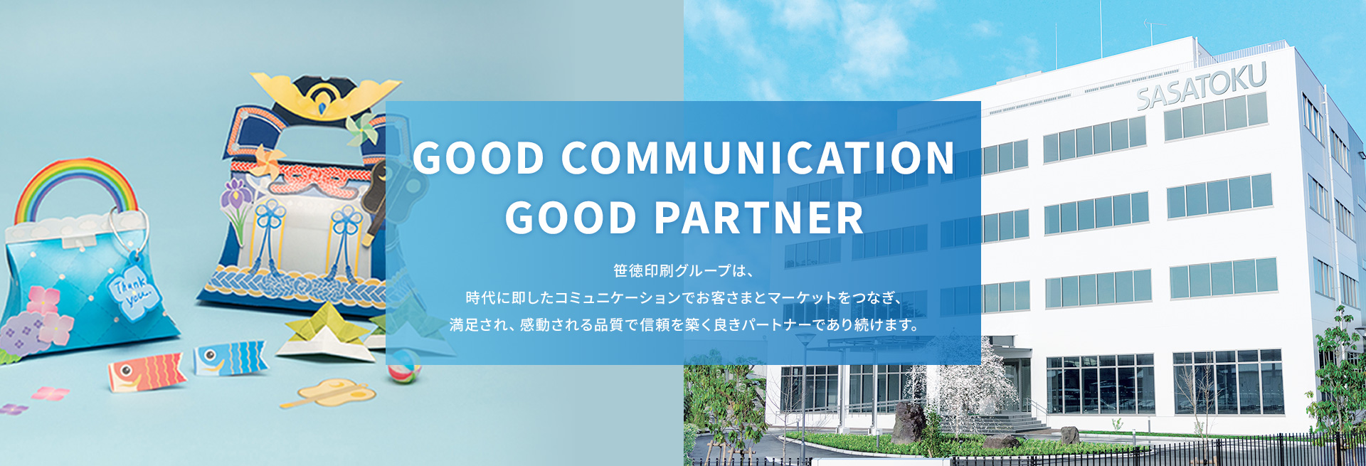 GOOD COMMUNICATION GOOD PARTNER 笹徳印刷グループは、時代に即したコミュニケーションでお客さまとマーケットをつなぎ、満足され、感動される品質で信頼を築く良きパートナーであり続けます。