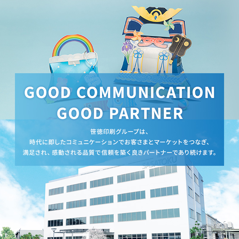 GOOD COMMUNICATION GOOD PARTNER 笹徳印刷グループは、時代に即したコミュニケーションでお客さまとマーケットをつなぎ、満足され、感動される品質で信頼を築く良きパートナーであり続けます。