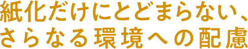 紙化だけにとどまらないさらなる環境への配慮